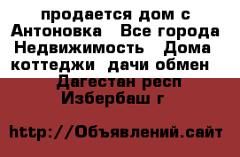 продается дом с Антоновка - Все города Недвижимость » Дома, коттеджи, дачи обмен   . Дагестан респ.,Избербаш г.